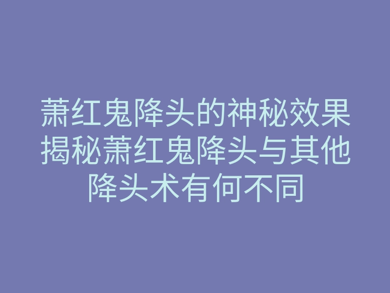 萧红鬼降头的神秘效果揭秘萧红鬼降头与其他降头术有何不同