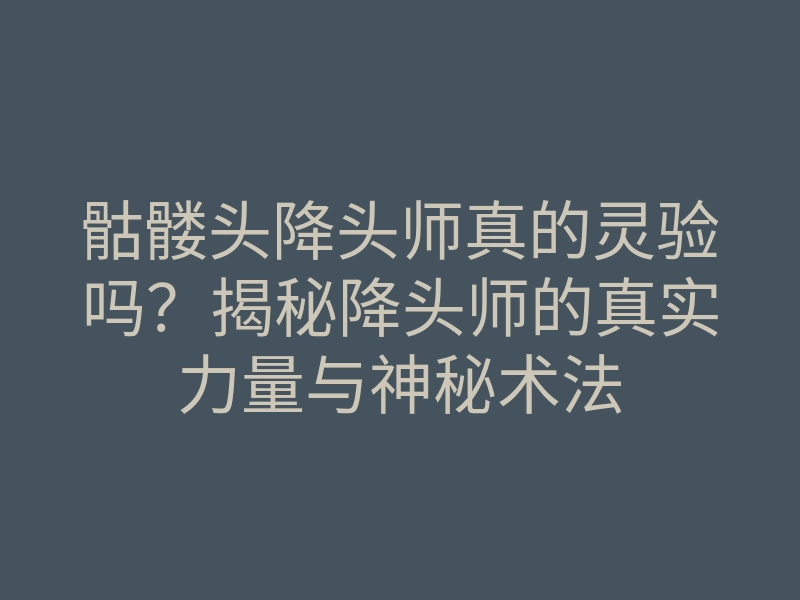 骷髅头降头师真的灵验吗?揭秘降头师的真实力量与神秘术法