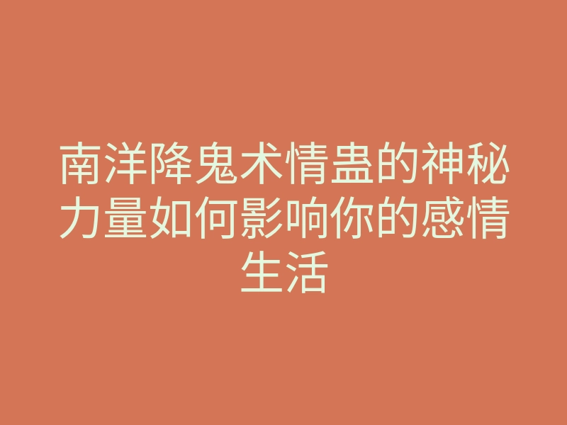 南洋降鬼术情蛊的神秘力量如何影响你的感情生活