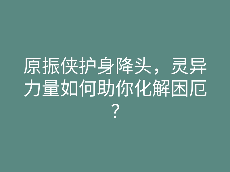 原振侠护身降头,灵异力量如何助你化解困厄?