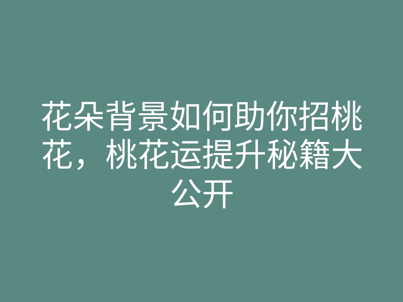 花朵背景如何助你招桃花,桃花运提升秘籍大公开
