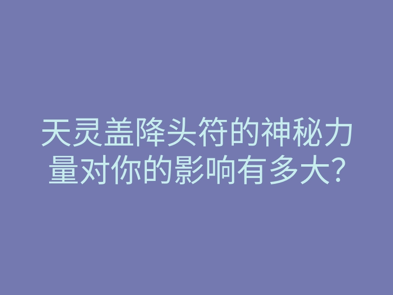 天灵盖降头符的神秘力量对你的影响有多大?