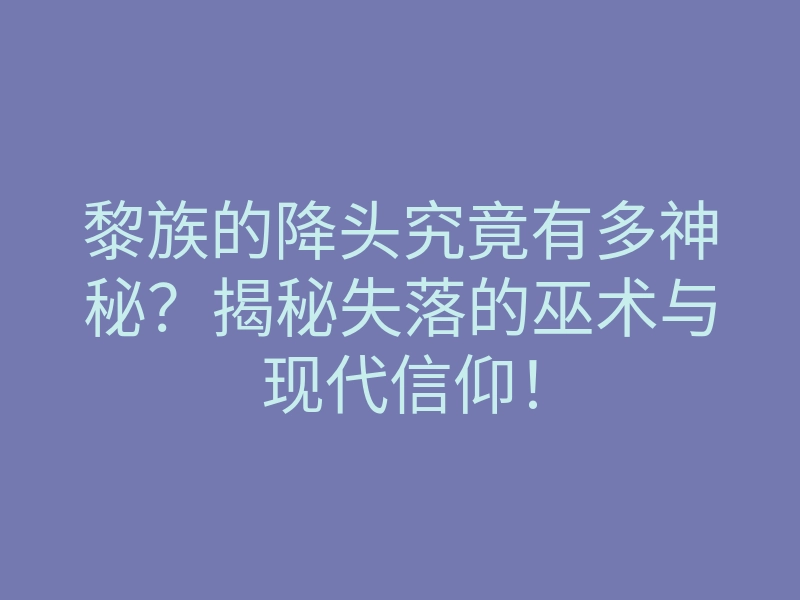 黎族的降头究竟有多神秘？揭秘失落的巫术与现代信仰！