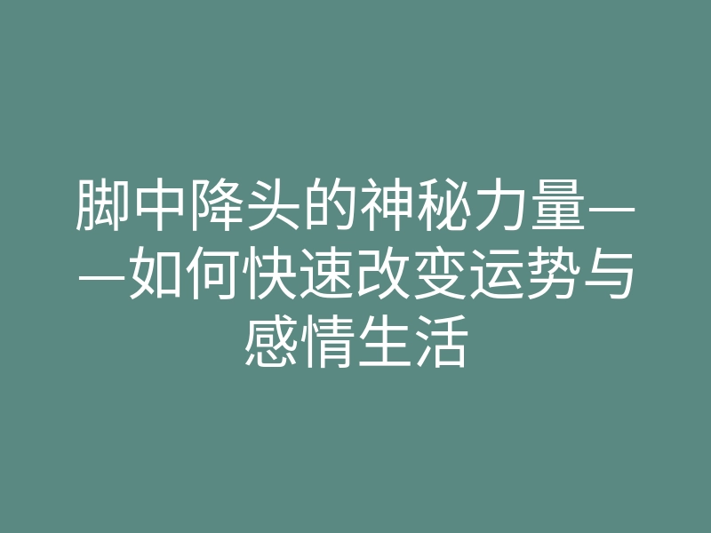 脚中降头的神秘力量——如何快速改变运势与感情生活