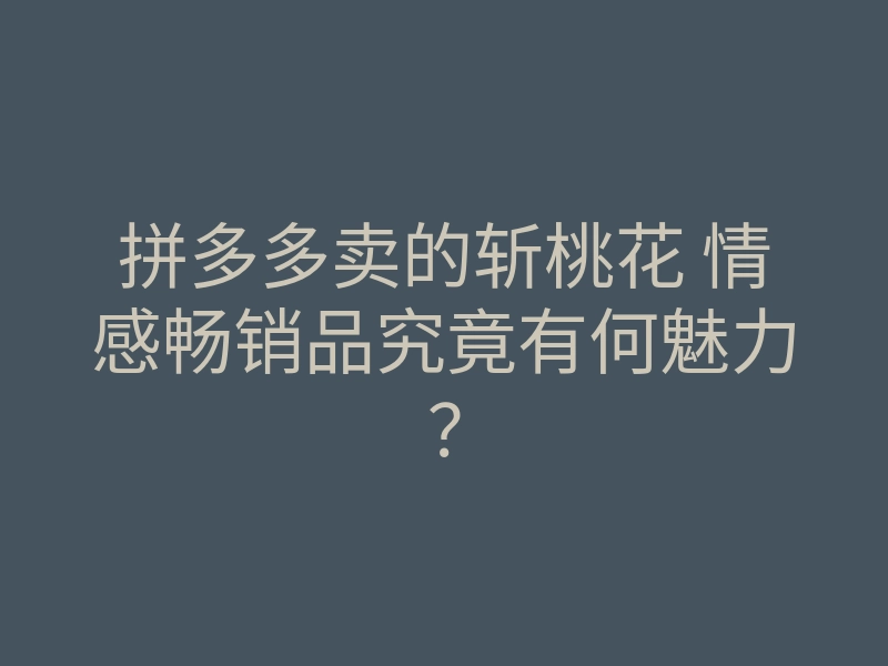 拼多多卖的斩桃花 情感畅销品究竟有何魅力?