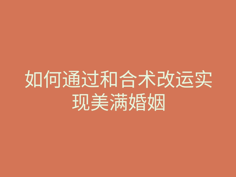 如何通过和合术改运实现美满婚姻