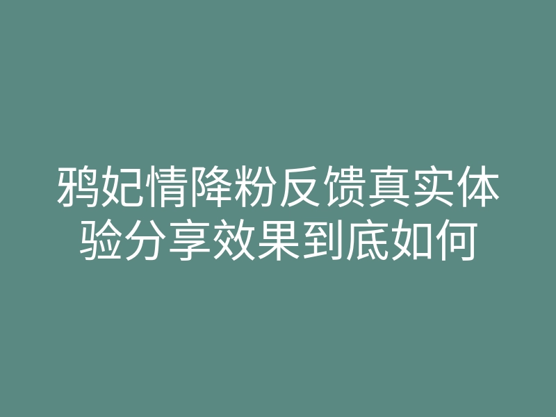 鸦妃情降粉反馈真实体验分享效果到底如何