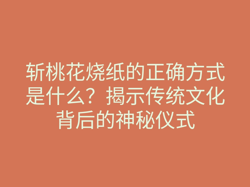斩桃花烧纸的正确方式是什么?揭示传统文化背后的神秘仪式