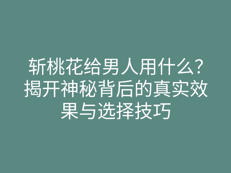 斩桃花给男人用什么?揭开神秘背后的真实效果与选择技巧
