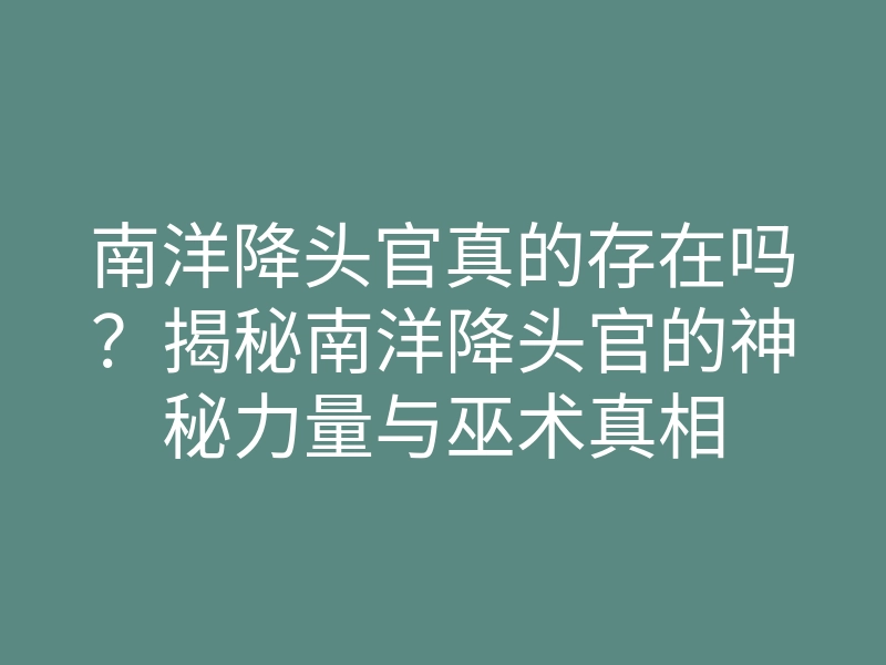 南洋降头官真的存在吗?揭秘南洋降头官的神秘力量与巫术真相