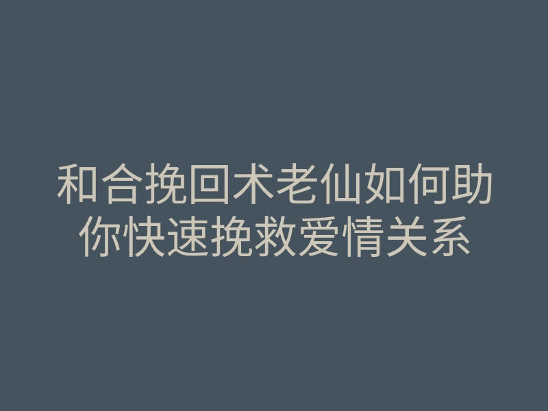 和合挽回术老仙如何助你快速挽救爱情关系