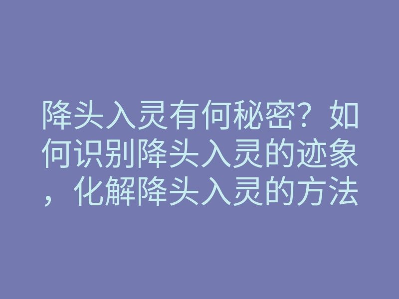 降头入灵有何秘密?如何识别降头入灵的迹象,化解降头入灵的方法