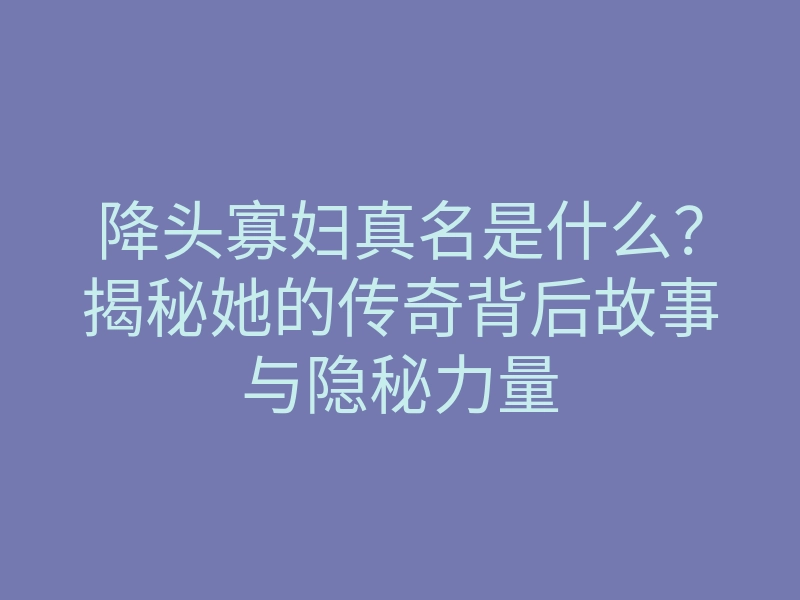 降头寡妇真名是什么?揭秘她的传奇背后故事与隐秘力量