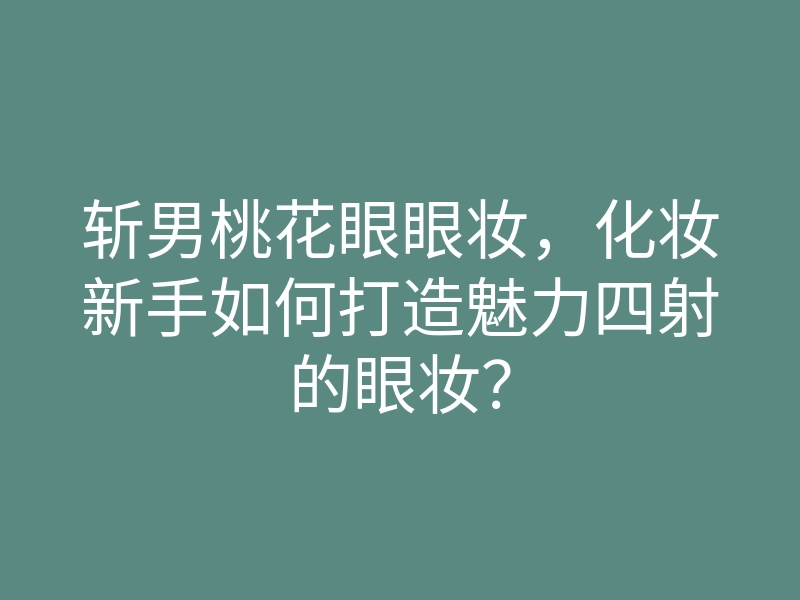 斩男桃花眼眼妆，化妆新手如何打造魅力四射的眼妆？