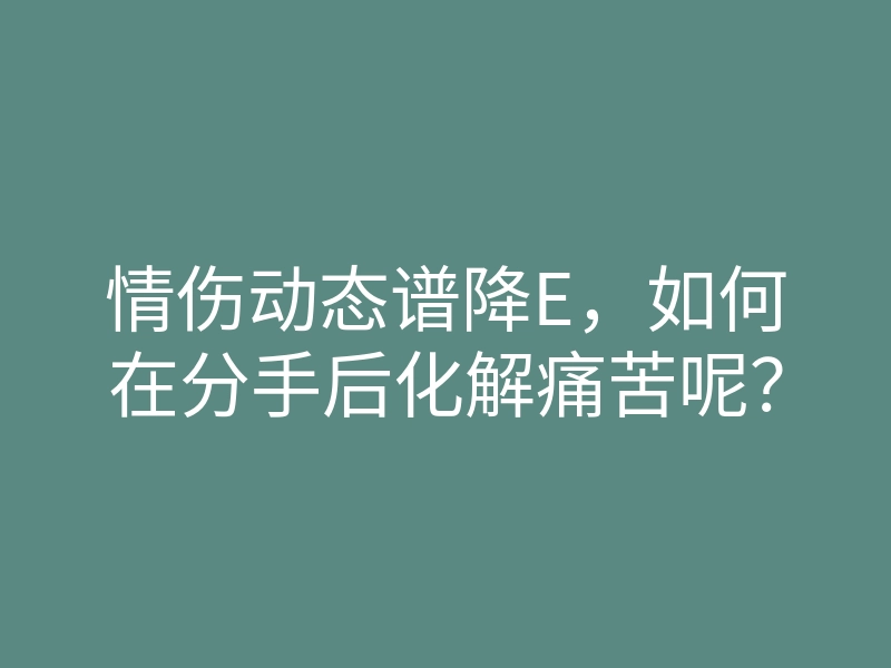 情伤动态谱降E,如何在分手后化解痛苦呢?