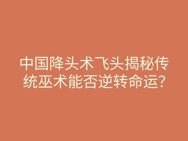 中国降头术飞头揭秘传统巫术能否逆转命运?