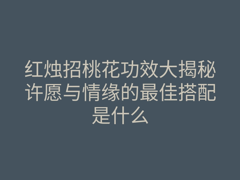 红烛招桃花功效大揭秘许愿与情缘的最佳搭配是什么