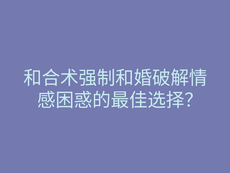 和合术强制和婚破解情感困惑的最佳选择?