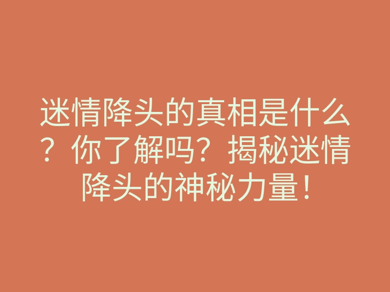 迷情降头的真相是什么?你了解吗?揭秘迷情降头的神秘力量!