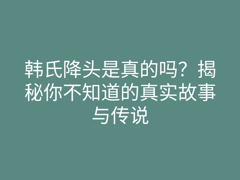 韩氏降头是真的吗?揭秘你不知道的真实故事与传说