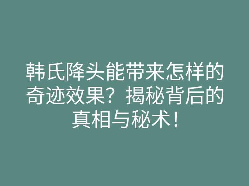 韩氏降头能带来怎样的奇迹效果?揭秘背后的真相与秘术!