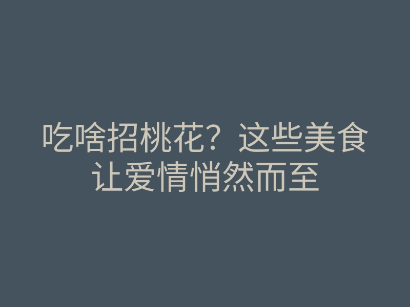 吃啥招桃花?这些美食让爱情悄然而至