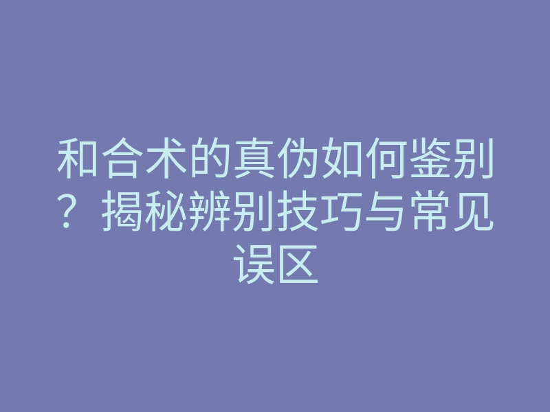 和合术的真伪如何鉴别?揭秘辨别技巧与常见误区