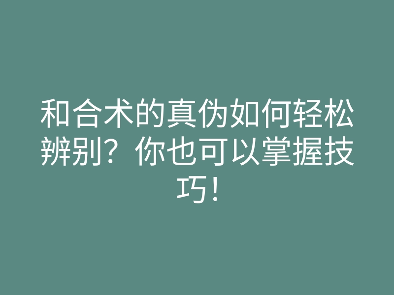 和合术的真伪如何轻松辨别？你也可以掌握技巧！