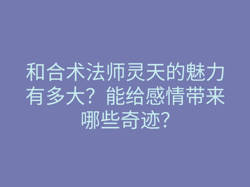 和合术法师灵天的魅力有多大?能给感情带来哪些奇迹?