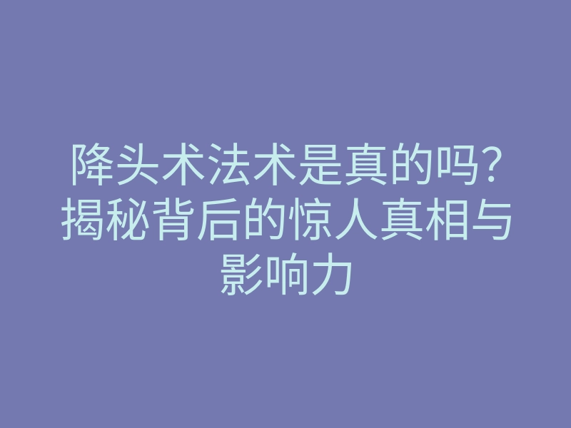 降头术法术是真的吗?揭秘背后的惊人真相与影响力