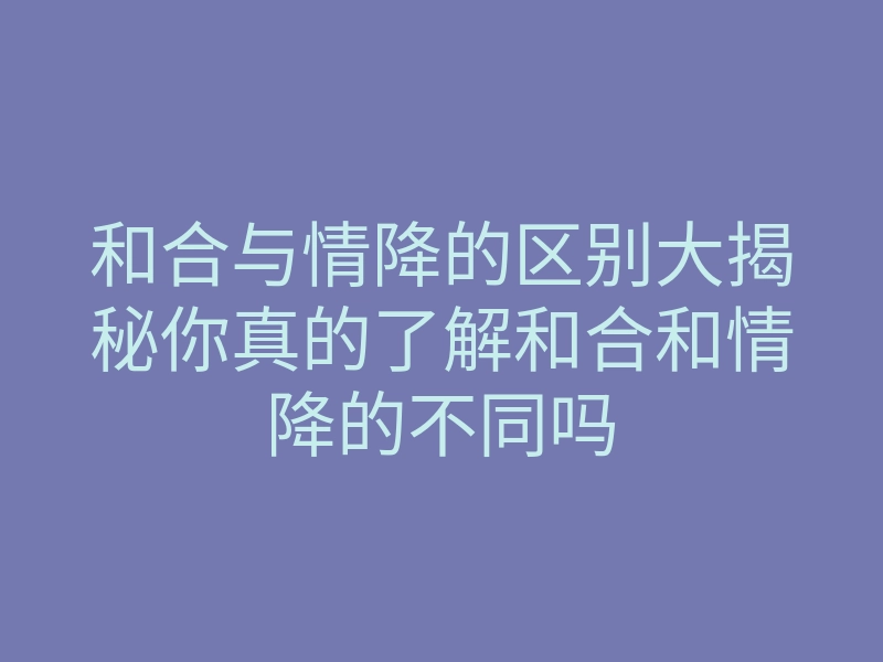 和合与情降的区别大揭秘你真的了解和合和情降的不同吗