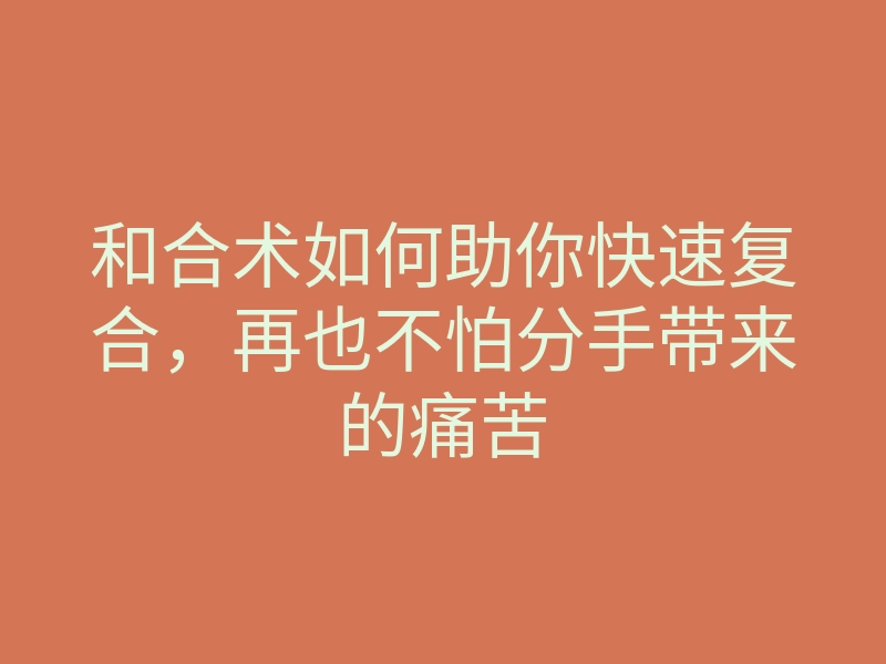 和合术如何助你快速复合,再也不怕分手带来的痛苦