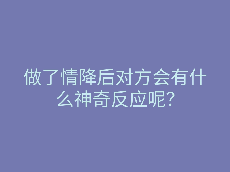 做了情降后对方会有什么神奇反应呢?