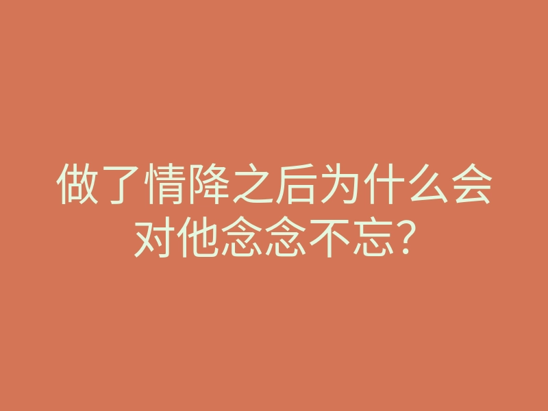 做了情降之后为什么会对他念念不忘?