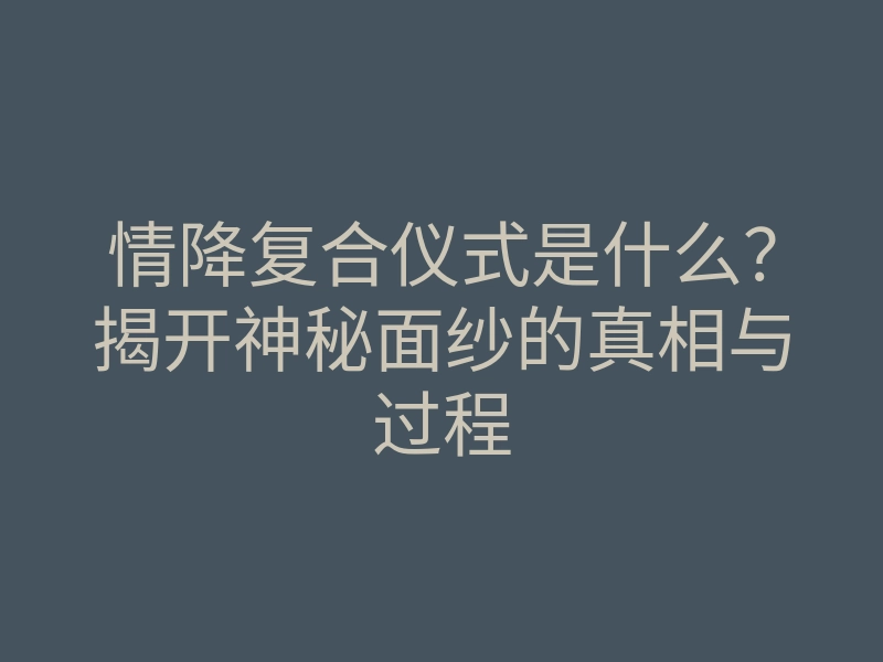 情降复合仪式是什么?揭开神秘面纱的真相与过程