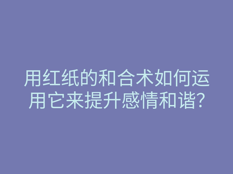 用红纸的和合术如何运用它来提升感情和谐?