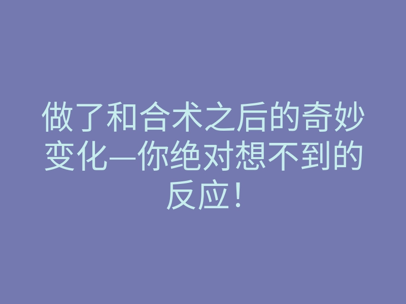 做了和合术之后的奇妙变化—你绝对想不到的反应!
