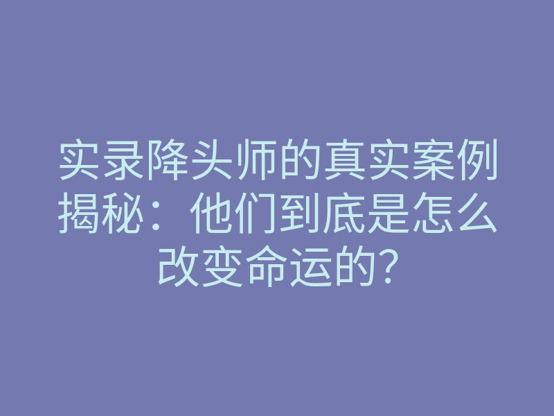 实录降头师的真实案例揭秘：他们到底是怎么改变命运的？