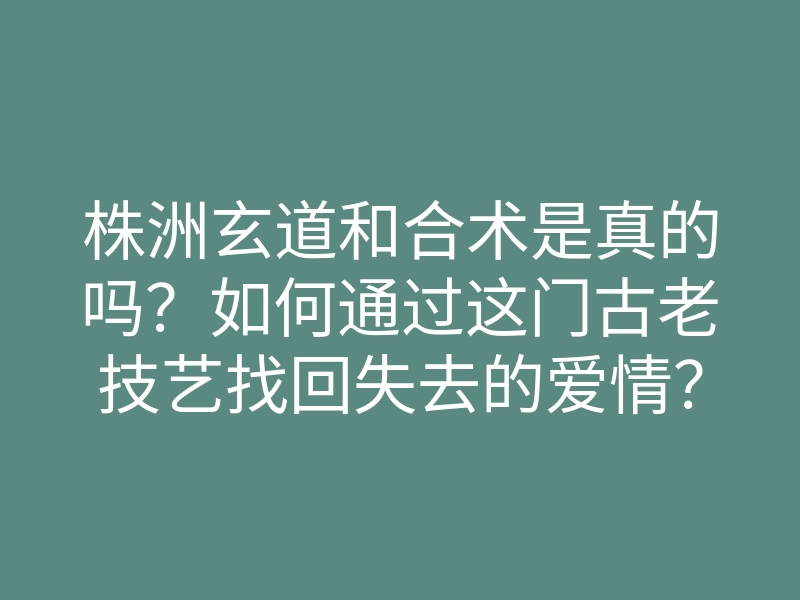 株洲玄道和合术是真的吗?如何通过这门古老技艺找回失去的爱情?