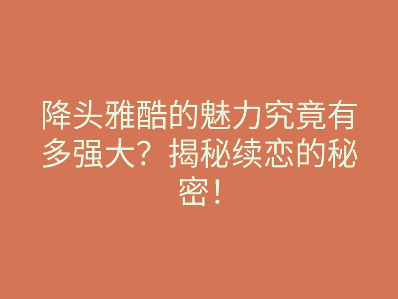 降头雅酷的魅力究竟有多强大？揭秘续恋的秘密！