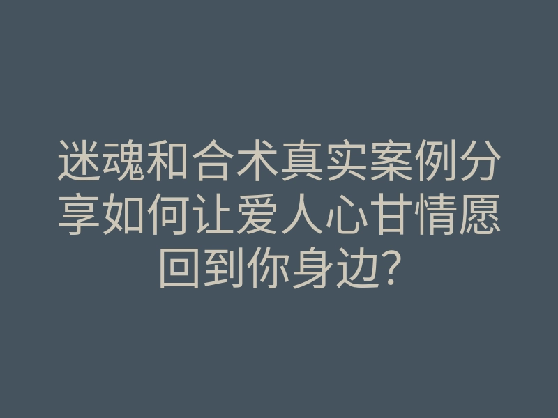 迷魂和合术真实案例分享如何让爱人心甘情愿回到你身边？