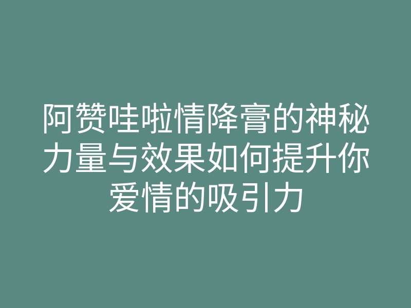 阿赞哇啦情降膏的神秘力量与效果如何提升你爱情的吸引力