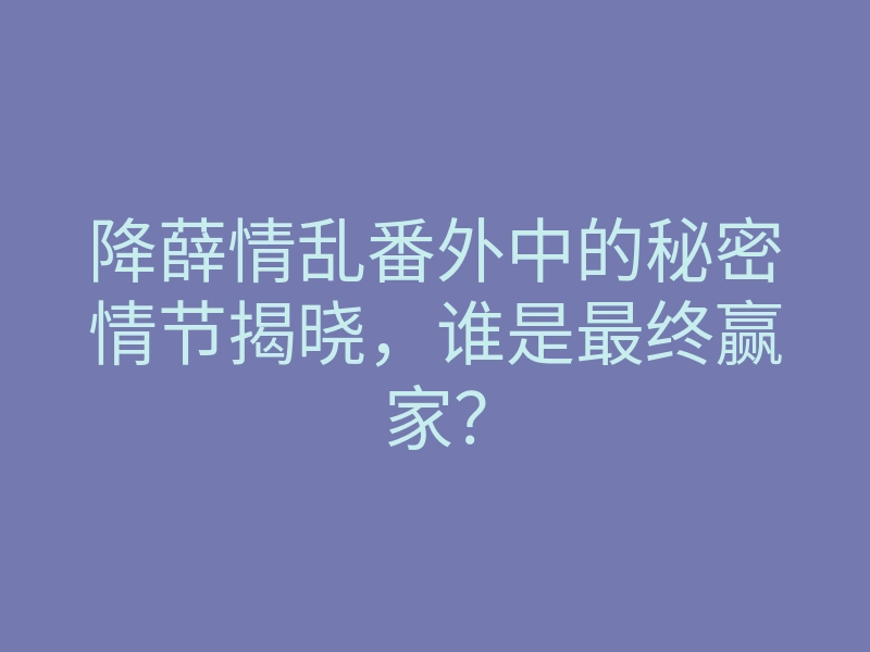 降薛情乱番外中的秘密情节揭晓,谁是最终赢家?