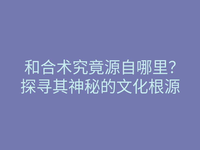 和合术究竟源自哪里?探寻其神秘的文化根源
