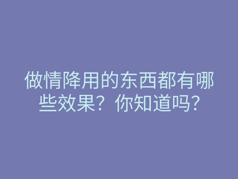 做情降用的东西都有哪些效果?你知道吗?