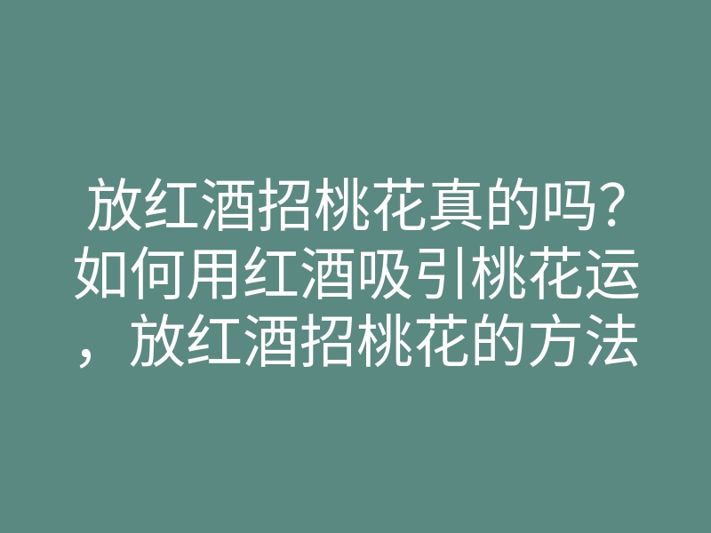 放红酒招桃花真的吗?如何用红酒吸引桃花运,放红酒招桃花的方法与技巧