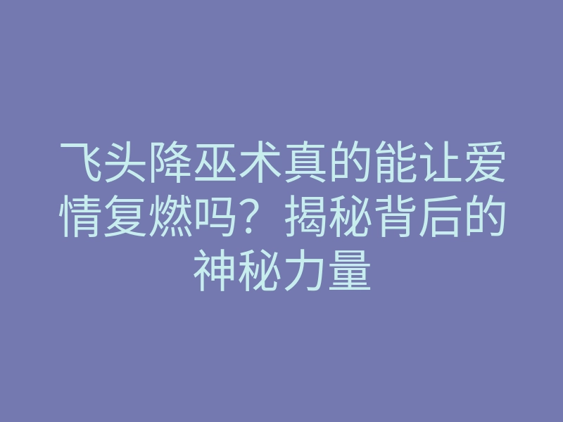 飞头降巫术真的能让爱情复燃吗？揭秘背后的神秘力量