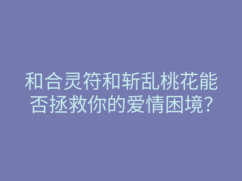 和合灵符和斩乱桃花能否拯救你的爱情困境?