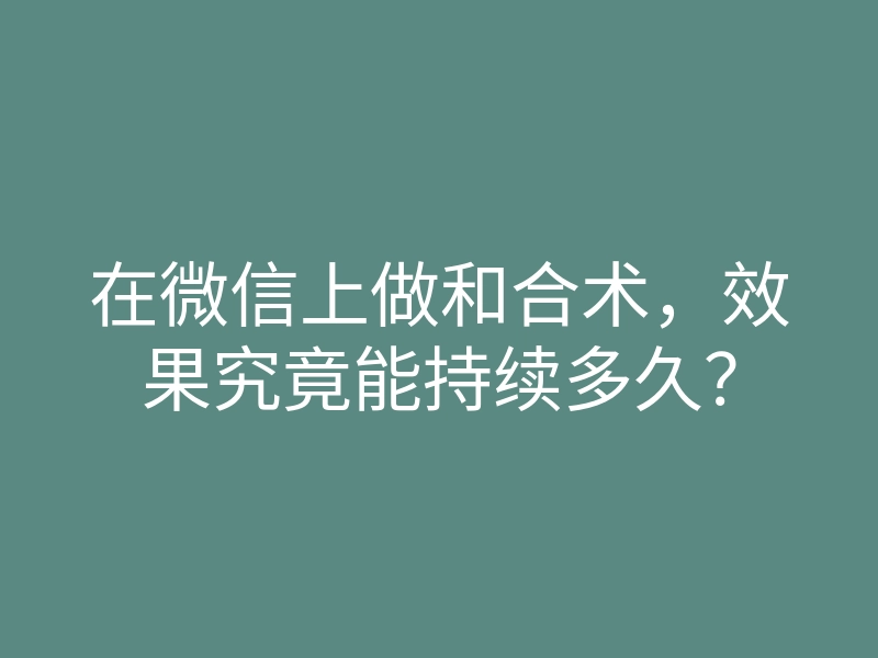 在微信上做和合术,效果究竟能持续多久?