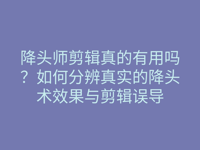 降头师剪辑真的有用吗?如何分辨真实的降头术效果与剪辑误导